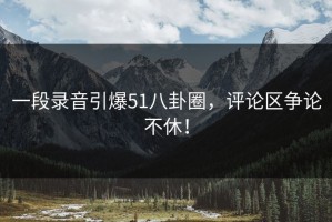 一段录音引爆51八卦圈，评论区争论不休！