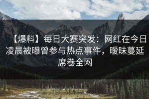 【爆料】每日大赛突发：网红在今日凌晨被曝曾参与热点事件，暧昧蔓延席卷全网