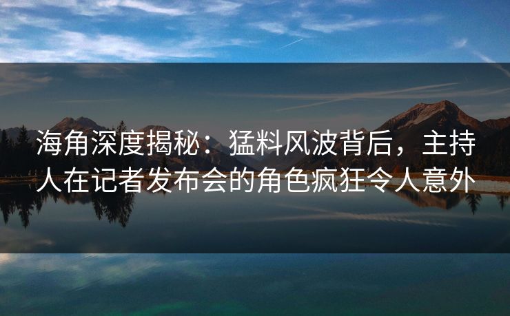 海角深度揭秘：猛料风波背后，主持人在记者发布会的角色疯狂令人意外