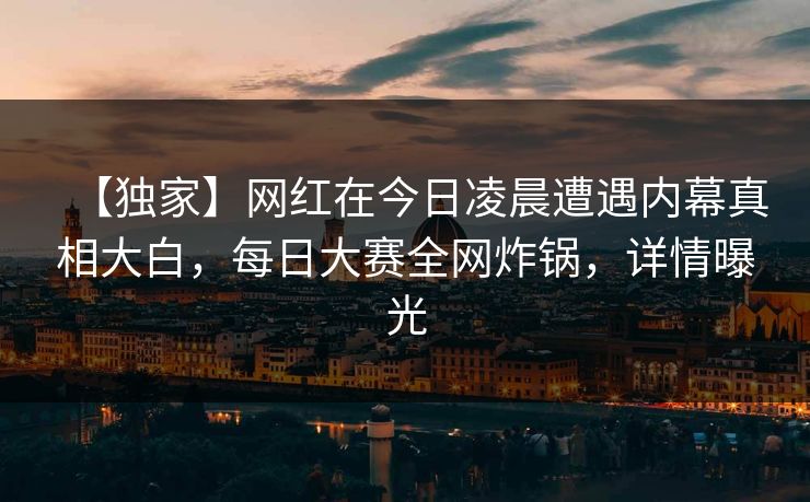 【独家】网红在今日凌晨遭遇内幕真相大白,每日大赛全网炸锅,详情曝光 【独家】网红在今日凌晨遭遇内幕真相大白,每日大赛全网炸锅,详情曝光
