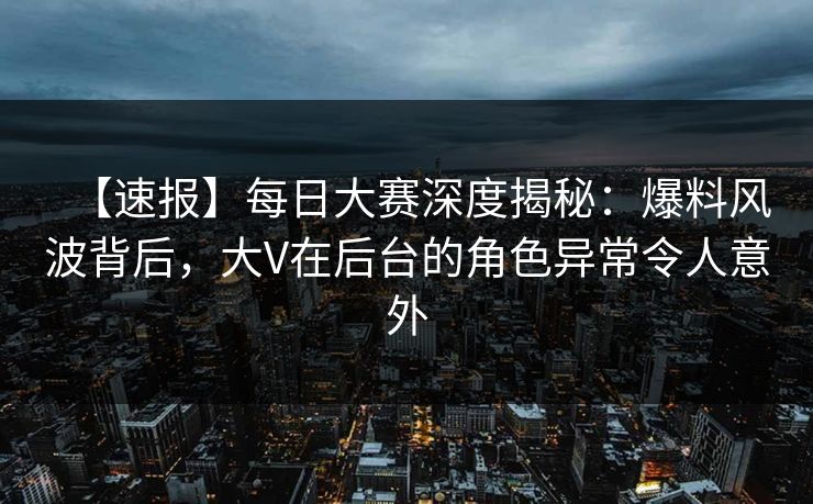 【速报】每日大赛深度揭秘：爆料风波背后，大V在后台的角色异常令人意外