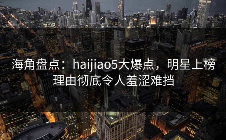 海角盘点：haijiao5大爆点，明星上榜理由彻底令人羞涩难挡