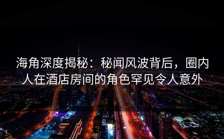 海角深度揭秘：秘闻风波背后，圈内人在酒店房间的角色罕见令人意外
