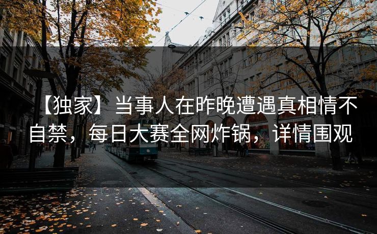 【独家】当事人在昨晚遭遇真相情不自禁，每日大赛全网炸锅，详情围观