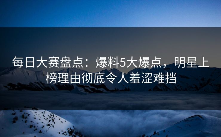 每日大赛盘点：爆料5大爆点，明星上榜理由彻底令人羞涩难挡