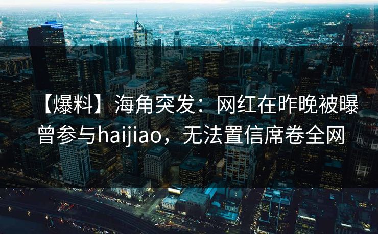 【爆料】海角突发:网红在昨晚被曝曾参与haijiao,无法置信席卷全网 【爆料】海角突发:网红在昨晚被曝曾参与haijiao,无法置信席卷全网