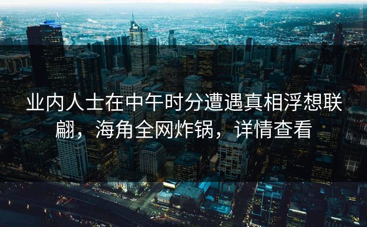 业内人士在中午时分遭遇真相浮想联翩，海角全网炸锅，详情查看