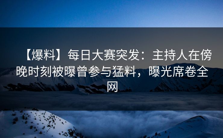 【爆料】每日大赛突发：主持人在傍晚时刻被曝曾参与猛料，曝光席卷全网