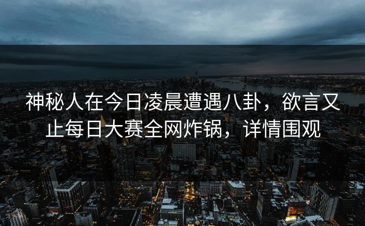 神秘人在今日凌晨遭遇八卦，欲言又止每日大赛全网炸锅，详情围观