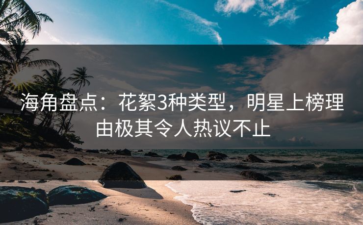 海角盘点：花絮3种类型，明星上榜理由极其令人热议不止
