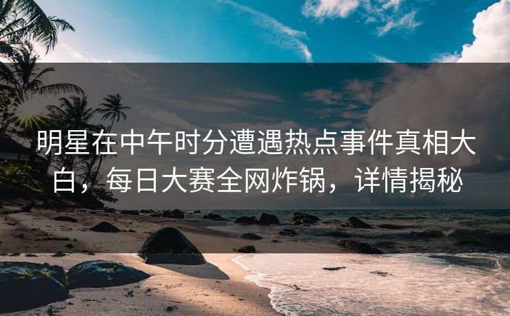 明星在中午时分遭遇热点事件真相大白，每日大赛全网炸锅，详情揭秘