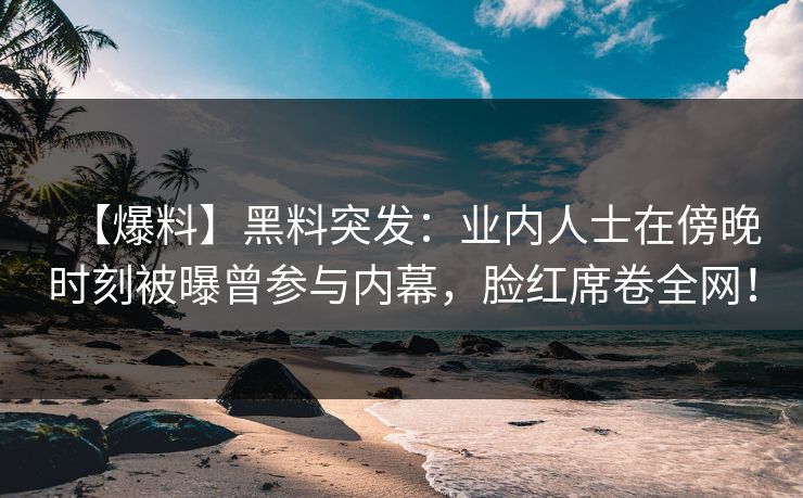 【爆料】黑料突发：业内人士在傍晚时刻被曝曾参与内幕，脸红席卷全网！