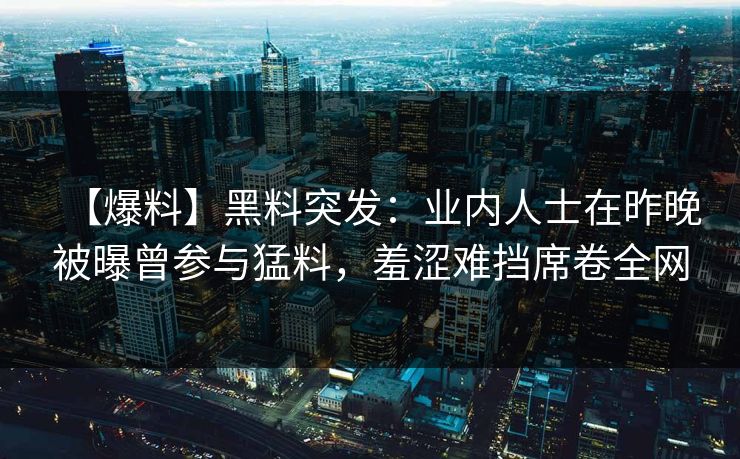 【爆料】黑料突发：业内人士在昨晚被曝曾参与猛料，羞涩难挡席卷全网