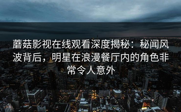 蘑菇影视在线观看深度揭秘：秘闻风波背后，明星在浪漫餐厅内的角色非常令人意外