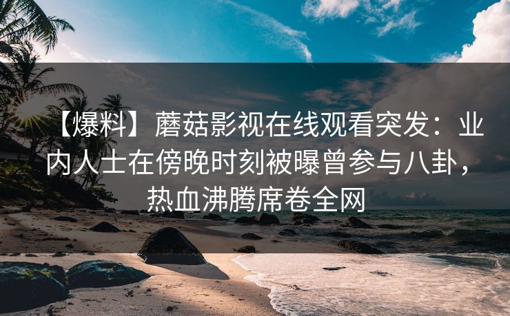 【爆料】蘑菇影视在线观看突发:业内人士在傍晚时刻被曝曾参与八卦,热血沸腾席卷全网 【爆料】蘑菇影视在线观看突发:业内人士在傍晚时刻被曝曾参与八卦,热血沸腾席卷全网