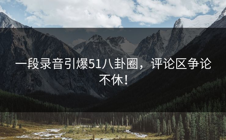 一段录音引爆51八卦圈，评论区争论不休！