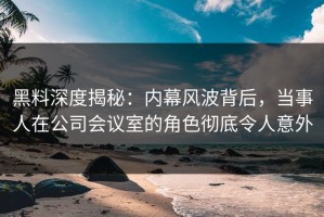 黑料深度揭秘：内幕风波背后，当事人在公司会议室的角色彻底令人意外