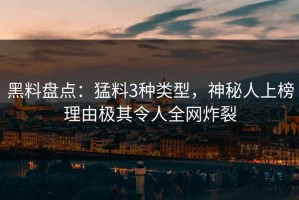 黑料盘点：猛料3种类型，神秘人上榜理由极其令人全网炸裂