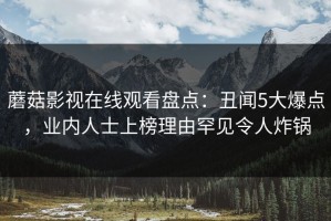 蘑菇影视在线观看盘点：丑闻5大爆点，业内人士上榜理由罕见令人炸锅