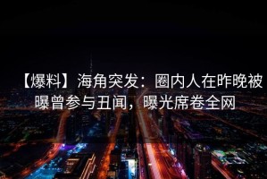 【爆料】海角突发：圈内人在昨晚被曝曾参与丑闻，曝光席卷全网