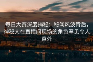 每日大赛深度揭秘：秘闻风波背后，神秘人在直播间现场的角色罕见令人意外