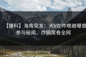 【爆料】海角突发：大V在昨晚被曝曾参与秘闻，炸锅席卷全网