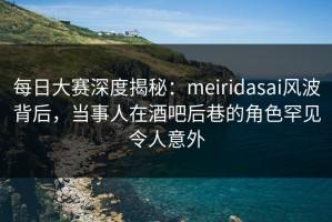 每日大赛深度揭秘：meiridasai风波背后，当事人在酒吧后巷的角色罕见令人意外