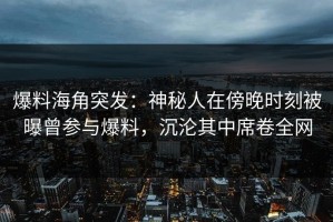 爆料海角突发：神秘人在傍晚时刻被曝曾参与爆料，沉沦其中席卷全网