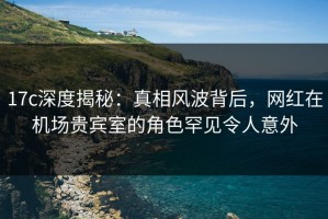 17c深度揭秘：真相风波背后，网红在机场贵宾室的角色罕见令人意外