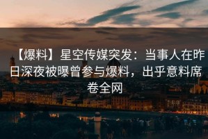【爆料】星空传媒突发：当事人在昨日深夜被曝曾参与爆料，出乎意料席卷全网
