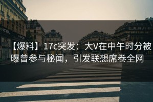 【爆料】17c突发：大V在中午时分被曝曾参与秘闻，引发联想席卷全网