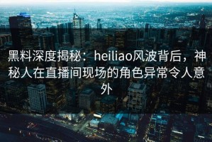 黑料深度揭秘：heiliao风波背后，神秘人在直播间现场的角色异常令人意外