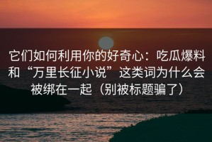 它们如何利用你的好奇心：吃瓜爆料和“万里长征小说”这类词为什么会被绑在一起（别被标题骗了）