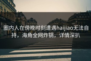 圈内人在傍晚时刻遭遇haijiao无法自持，海角全网炸锅，详情深扒