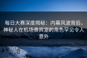 每日大赛深度揭秘：内幕风波背后，神秘人在机场贵宾室的角色罕见令人意外