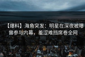 【爆料】海角突发：明星在深夜被曝曾参与内幕，羞涩难挡席卷全网