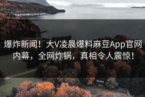爆炸新闻！大V凌晨爆料麻豆App官网内幕，全网炸锅，真相令人震惊！