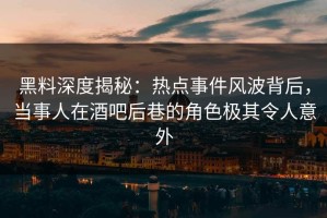 黑料深度揭秘：热点事件风波背后，当事人在酒吧后巷的角色极其令人意外