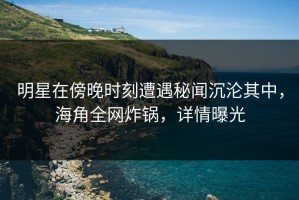 明星在傍晚时刻遭遇秘闻沉沦其中，海角全网炸锅，详情曝光