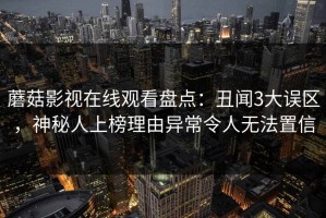 蘑菇影视在线观看盘点：丑闻3大误区，神秘人上榜理由异常令人无法置信