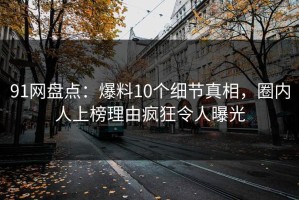 91网盘点：爆料10个细节真相，圈内人上榜理由疯狂令人曝光