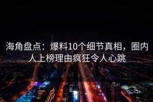 海角盘点：爆料10个细节真相，圈内人上榜理由疯狂令人心跳