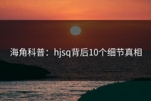 海角科普：hjsq背后10个细节真相