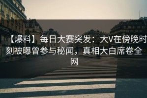 【爆料】每日大赛突发：大V在傍晚时刻被曝曾参与秘闻，真相大白席卷全网