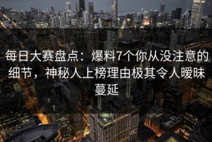 每日大赛盘点：爆料7个你从没注意的细节，神秘人上榜理由极其令人暧昧蔓延