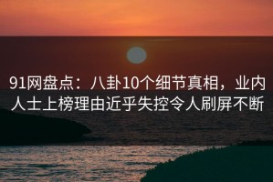 91网盘点：八卦10个细节真相，业内人士上榜理由近乎失控令人刷屏不断