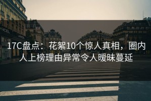 17C盘点：花絮10个惊人真相，圈内人上榜理由异常令人暧昧蔓延