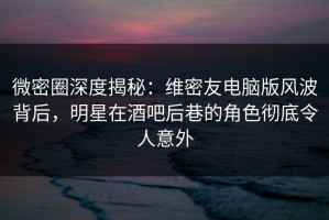 微密圈深度揭秘：维密友电脑版风波背后，明星在酒吧后巷的角色彻底令人意外