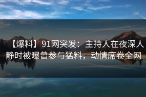 【爆料】91网突发：主持人在夜深人静时被曝曾参与猛料，动情席卷全网