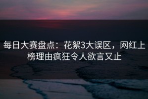 每日大赛盘点：花絮3大误区，网红上榜理由疯狂令人欲言又止